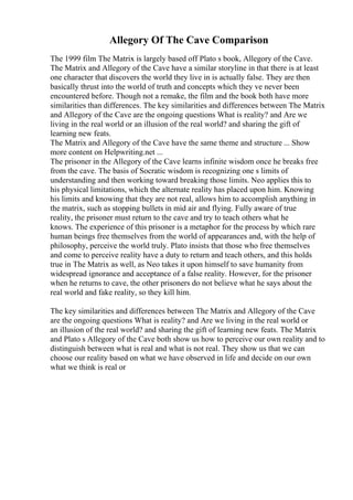 Allegory Of The Cave Comparison
The 1999 film The Matrix is largely based off Plato s book, Allegory of the Cave.
The Matrix and Allegory of the Cave have a similar storyline in that there is at least
one character that discovers the world they live in is actually false. They are then
basically thrust into the world of truth and concepts which they ve never been
encountered before. Though not a remake, the film and the book both have more
similarities than differences. The key similarities and differences between The Matrix
and Allegory of the Cave are the ongoing questions What is reality? and Are we
living in the real world or an illusion of the real world? and sharing the gift of
learning new feats.
The Matrix and Allegory of the Cave have the same theme and structure ... Show
more content on Helpwriting.net ...
The prisoner in the Allegory of the Cave learns infinite wisdom once he breaks free
from the cave. The basis of Socratic wisdom is recognizing one s limits of
understanding and then working toward breaking those limits. Neo applies this to
his physical limitations, which the alternate reality has placed upon him. Knowing
his limits and knowing that they are not real, allows him to accomplish anything in
the matrix, such as stopping bullets in mid air and flying. Fully aware of true
reality, the prisoner must return to the cave and try to teach others what he
knows. The experience of this prisoner is a metaphor for the process by which rare
human beings free themselves from the world of appearances and, with the help of
philosophy, perceive the world truly. Plato insists that those who free themselves
and come to perceive reality have a duty to return and teach others, and this holds
true in The Matrix as well, as Neo takes it upon himself to save humanity from
widespread ignorance and acceptance of a false reality. However, for the prisoner
when he returns to cave, the other prisoners do not believe what he says about the
real world and fake reality, so they kill him.
The key similarities and differences between The Matrix and Allegory of the Cave
are the ongoing questions What is reality? and Are we living in the real world or
an illusion of the real world? and sharing the gift of learning new feats. The Matrix
and Plato s Allegory of the Cave both show us how to perceive our own reality and to
distinguish between what is real and what is not real. They show us that we can
choose our reality based on what we have observed in life and decide on our own
what we think is real or
 