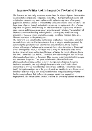 Japanese Politics And Its Impact On The United States
The Japanese are shaken by numerous nerves about the misuse of power in the nation
s administration organs and companies, suitability of their conventional society and
religion in a contemporary word and the social and monetary status of the young
population. Japan as a nation is confronted by serious uneasiness about its future. The
huge abuse of power through authoritative cronyism, corruption and effort of undue
impact on the general population by the administration and organization has raised
open concern and the people are uneasy about the country s future. The suitability of
Japanese conventional society and religion in a contemporary world and sorry
condition of Japanese s more youthful populace s social and financial status are...
Show more content on Helpwriting.net ...
The paper will also aim at finding out the main implications witnessed as a result of
the anxieties rocking the islands nation and delve to suggest tentative proposals for
combating the apprehension on uncertainties about the future. In my research, I
chose a wide range of authors and scholars who have taken their time in this area of
study. Through their effort, I have been able to bring out what seems to be indeed
the true picture of japan and the tangible issues affecting the people of Japan. In my
first look, I examined (Als Nelsen). The article provides coverage of how malicious
pharmaceutical companies in Japan are. They sponsor research institutes to improper
and unplanned drug trials. This gives an indication of how effective the
pharmaceutical company and this is always their primary objective. Research
institutes, universities, and major hospitals are the major beneficiaries of this
sponsorship to provide biassed in their clinical tests and trials. The outcome does
justify their primary objective to the general public on its effectiveness. Furthermore,
the article explores deeply how these pharmaceutical companies abuse power by
funding drug trials and their influence to produce an outcome as per their
requirements. The writers of this journal, to affirm the credibility of their information
 