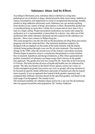 Substance Abuse And Its Effects
According to Dictionary.com, substance abuse is defined as a long term,
pathological use of alcohol or drugs, characterized by daily intoxication, inability to
reduce consumption, and impairment in social or occupational functioning; broadly,
alcohol or drug addiction (dictionary.com). Substance use can include anything
from alcohol to any variety of drugs, prescription or illicit. Responsible alcohol use
is considered being no more than 3 drinks for a woman and no more than 5 for a
man in a single setting. Proper prescription medication use means only using the
medication as it is recommended, or prescribed, by a doctor. Any other use of the
medication falls under substance abuseand can put a person on the substance use
disorder... Show more content on Helpwriting.net ...
This same perspective was the one that set the precedence for drug abuse prevention
programs and for the rehab facilities. The treatment modalities tended to be
designed with an emphasis on the needs of the male clientele with the female
clientele being pushed through a one size fits all style treatment. This started to
change in the 1980 s after the second wave of the women s movement occurred.
Women began to question science s conclusions that pointed to a male oriented
bias in research, hypothesis and design (Anderson, p 286). Once questioned and
pushed, researchers of substance use began using what is known as the gender
lens approach. The gender lens tool was created by Dr. Anna Day at the University
of Toronto. She believed that all areas of health and health care are influenced by
gender. The idea was based on the belief of how glasses correct our vision, so
could a metaphorical gender lens correct our view on gender, allowing attention to
be focused on specific fender differences and needs of medical care that do require
more research. It was an approach that looked at both genders separately and
compared their different outcomes based on the specified genders, not based on the
total usage (Van Koughnett, The Gender Lens).
The treatment modality for substance abuse used to be a one size fits all treatment
that was geared toward the male population. Dr. Tammy Anderson
 