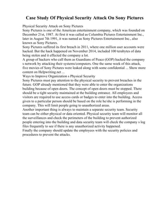 Case Study Of Physical Security Attack On Sony Pictures
Physical Security Attack on Sony Pictures
Sony Pictures is one of the American entertainment company, which was founded on
December 21st, 1987. At first it was called as Columbia Pictures Entertainment Inc.,
later in August 7th 1991, it was named as Sony Pictures Entertainment Inc., also
known as Sony Pictures.
Sony Pictures suffered its first breach in 2011, where one million user accounts were
hacked. But the hack happened on November 2014, included 100 terabytes of data
being stolen and it effected the company a lot.
A group of hackers who call them as Guardians of Peace (GOP) hacked the company
s network by attacking their systems/computers. One the same week of this attack,
five movies of Sony Pictures were leaked along with some confidential ... Show more
content on Helpwriting.net ...
Ways to Improve Organization s Physical Security
Sony Pictures must pay attention to the physical security to prevent breaches in the
future. GOP already mentioned that they were able to enter the organizations
building because of open doors. The concept of open doors must be stopped. There
should be a tight security maintained at the building entrance. All employees and
visitors are required to use access cards or badges to enter into the building. Access
given to a particular person should be based on the role he/she is performing in the
company. This will limit people going to unauthorized areas.
Another important thing is always to maintain a separate security team. Security
team can be either physical or data oriented. Physical security team will monitor all
the surveillances and check the perimeters of the building to prevent authorized
people entering into the building and data security team will check the company s log
files frequently to see if there is any unauthorized activity happened.
Finally the company should update the employees with the security policies and
procedures to prevent the attacks.
 