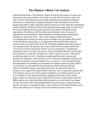 The Minister s Black Veil Analysis
Nathaniel Hawthorne s The Minister s Black Veil shows the results of a good man
showing his sins using a black veil in order to reveal that all men have secret sins.
This is a time where people focused on the supernatural and spiritual. Nathaniel
Hawthorne is considered an American Romantic writer because he wrote about
people being able to make individual choices and also he wrote about the supernatural
and the afterlife. Hawthorne followed the usual Romantic ideas where he focused on
the secrets of the human heart and soul and his fascination with death and the
supernatural. Hawthorne is different than most Romantic writers because he
undermines the usual belief in which Romantics considered man innately good.
Hawthorne s characters show... Show more content on Helpwriting.net ...
Even though their minister has always been a friendly man, the people find it hard
to ask him about it personally; no one approaches Reverend Hooper about his
controversial veil except for his fiancГ©e. Elizabeth confronts him and his answer
isn t enough for her. He begs her not to leave and tells her he cannot remove the
veil for the rest of his mortal life. Hooper views his mortal life as unimportant
compared to what is to come. He tries to convince Elizabeth that their eternity after
this mortal life is worth the veil right now. There is an hour to come...when all of
us shall cast aside our veils . She doesn t understand Reverend s reasons and
decides she cannot live a life with the veil. He is then left completely left alone and
feels like an outsider even in his church. He is viewed as a very devoted Christian
but still people were doubtful; in this manner Mr. Hooper spent a long life, perfect
in outward act, yet shrouded in dismal suspicions; kind and loving, though
unloved, and dimly feared; a man apart from men . He refused to remove it
because it was a sign of his regrets. Know, then, this veil is a type and a symbol, and
I am bound to wear it ever, both in light and darkness, in solitude mortal eye will
see it withdrawn. This dismal shade must separate me from the world . In this
quote it shows his intentions were misdirected. He wants to teach people about the
Bible and the secret sins which they hold to themselves, yet he doesn t just repent
his sins. He doesn t fully understand the Bible because he doesn t grasp that Jesus
died for the secret sins people all hide. It s the sacrifice of Jesus that eliminates one s
shame and suffering; his wearing of the veil weakens the nature of that
 