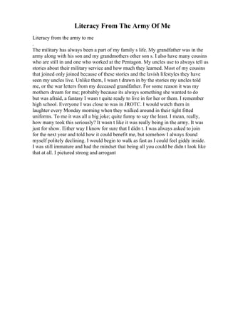 Literacy From The Army Of Me
Literacy from the army to me
.
The military has always been a part of my family s life. My grandfather was in the
army along with his son and my grandmothers other son s. I also have many cousins
who are still in and one who worked at the Pentagon. My uncles use to always tell us
stories about their military service and how much they learned. Most of my cousins
that joined only joined because of these stories and the lavish lifestyles they have
seen my uncles live. Unlike them, I wasn t drawn in by the stories my uncles told
me, or the war letters from my deceased grandfather. For some reason it was my
mothers dream for me; probably because its always something she wanted to do
but was afraid, a fantasy I wasn t quite ready to live in for her or them. I remember
high school. Everyone I was close to was in JROTC. I would watch them in
laughter every Monday morning when they walked around in their tight fitted
uniforms. To me it was all a big joke; quite funny to say the least. I mean, really,
how many took this seriously? It wasn t like it was really being in the army. It was
just for show. Either way I know for sure that I didn t. I was always asked to join
for the next year and told how it could benefit me, but somehow I always found
myself politely declining. I would begin to walk as fast as I could feel giddy inside.
I was still immature and had the mindset that being all you could be didn t look like
that at all. I pictured strong and arrogant
 