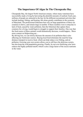 The Importance Of Algae In The Chesapeake Bay
Chesapeake Bay, the largest North American estuary, where many watermen have
successfully made a living by harvesting the plentiful amounts of seafood. Each year,
millions of people are attracted to the bay for the different recreational activities that
include hunting, fishing, and boating; this alone greatly contributes to the economy
of Maryland. The professional fishermen here rely on large populations of these sea
creatures to thrive, and remain large in number. If these numbers were to drop due to
lack of food, caused by water pollution, then the fishermen that capture these
creatures for a living, would begin to struggle to support their families. One way that
the food source of these animals would dramatically decrease, would happen... Show
more content on Helpwriting.net ...
By driving less, we can slowly decrease the amount of air pollution that is also
affecting our freshwater sources. Buying local food eliminates the need for long
distance transport to receive food, which can help reduce over fishing, and air
pollution. Growing your own oysters allows you to still have the delicious oysters,
but also keep the wild population growing. Finally, by not over fertilizing your lawn
reduces the highly polluted runoff, which is also a large factor of the excess nutrients
in the water.
 