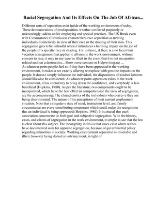 Racial Segregation And Its Effects On The Job Of African...
Different sorts of separation exist inside of the working environment of today.
These demonstrations of predisposition, whether conferred purposely or
unknowingly, add to unfair employing and special practices. The US Break even
with Circumstance Commission characterizes race separation as treating
individuals distinctively in view of their race or the shading of their skin. This
segregation gets to be unlawful when it introduces a harming impact on the job of
the people of a specific race or shading. For instance, if there is a no facial hair
vocation arrangement that applies to all men in the work environment, without
concern to race, it may in any case be illicit in the event that it is not occupation
related and has a destructive... Show more content on Helpwriting.net ...
At whatever point people feel as if they have been oppressed in the working
environment, it makes a not exactly alluring workplace with genuine impacts on the
people. It doesn t simply influence the individual; the dispositions of kindred laborers
should likewise be considered. At whatever point separation exists in the work
environment, it has a tendency to bring down the confidence, and everybody is less
beneficial (Hopkins, 1980). As per the literature, two components ought to be
incorporated, which have the best effect in comprehension the view of segregation,
are the accompanying: The characteristics of the individuals who perceive they are
being discriminated. The nature of the perceptions of their current employment
situation. Note that a singular s state of mind, instruction level, and family
circumstance are every contributing component which could make the recognition
that an individual is being oppressed (Hopkins, 1980). It is crucial that each
association concentrate on both goal and subjective segregation. With the history,
cases, and claims of segregation in the work environment, it simple to see that the law
is clear about this subject. The incongruity in this is that cases exist where whites
have documented suits for opposite segregation, because of governmental policy
regarding minorities in society. Working environment separation is miserable and
illicit, however being denied an advancement, in light of
 