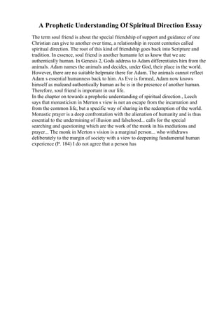 A Prophetic Understanding Of Spiritual Direction Essay
The term soul friend is about the special friendship of support and guidance of one
Christian can give to another over time, a relationship in recent centuries called
spiritual direction. The root of this kind of friendship goes back into Scripture and
tradition. In essence, soul friend is another humanto let us know that we are
authentically human. In Genesis 2, Gods address to Adam differentiates him from the
animals. Adam names the animals and decides, under God, their place in the world.
However, there are no suitable helpmate there for Adam. The animals cannot reflect
Adam s essential humanness back to him. As Eve is formed, Adam now knows
himself as maleand authentically human as he is in the presence of another human.
Therefore, soul friend is important in our life.
In the chapter on towards a prophetic understanding of spiritual direction , Leech
says that monasticism in Merton s view is not an escape from the incarnation and
from the common life, but a specific way of sharing in the redemption of the world.
Monastic prayer is a deep confrontation with the alienation of humanity and is thus
essential to the undermining of illusion and falsehood... calls for the special
searching and questioning which are the work of the monk in his mediations and
prayer... The monk in Merton s vision is a marginal person... who withdraws
deliberately to the margin of society with a view to deepening fundamental human
experience (P. 184) I do not agree that a person has
 