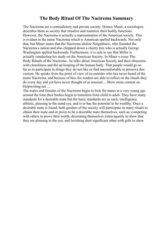 The Body Ritual Of The Nacirema Summary
The Nacirema are a contradictory and private society. Horace Miner, a sociologist,
describes them as society that ritualize and routinize their bodily functions.
However, the Nacirema is actually a representation of the American society. This
is evident in the name Nacirema which is American spelled backwards. Not only
that, but Miner states that the Nacirema idolize Notgnihsaw, who founded the
Nacirema s nation and also chopped down a cheery tree who is actually George
Washington spelled backwards. Furthermore, it is safe to say that Miller is
actually conducting his study on the American Society. In Miner s essay The
Body Rituals of the Nacirema , he talks about American Society and their obsession
with cleanliness and the up keeping of the human body. That people would go so
far as to participate in things they do not like or find uncomfortable to preserve this
custom. He speaks from the point of view of an outsider who has never heard of the
name Nacirema, and because of this, his readers are able to reflect on the rituals they
do every day and yet have never thought of as unusual.... Show more content on
Helpwriting.net ...
The males and females of the Nacirema begin to look for mates at a very young age
around the time their bodies begin to transition from child to adult. They have many
standards for a desirable mate but the basic standards are as such; intelligence,
athletic, pleasing to the mind eye, and is or has the potential to be wealthy. Once a
desirable mate is found, both genders of the society will participate in many rituals to
obtain their mate and or prove to be a desirable mate themselves, such as; competing
with others to prove their worth, decorating themselves extravagantly to show that
they are pleasing to the eye, and lavishing their significant other with gifts to show
 