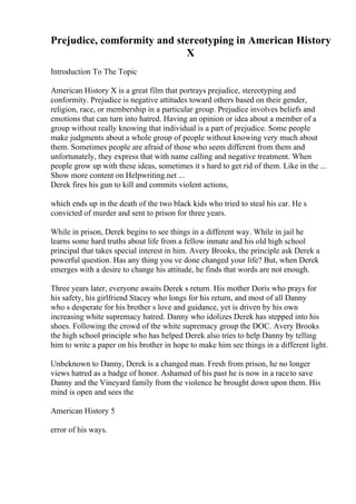 Prejudice, comformity and stereotyping in American History
X
Introduction To The Topic
American History X is a great film that portrays prejudice, stereotyping and
conformity. Prejudice is negative attitudes toward others based on their gender,
religion, race, or membership in a particular group. Prejudice involves beliefs and
emotions that can turn into hatred. Having an opinion or idea about a member of a
group without really knowing that individual is a part of prejudice. Some people
make judgments about a whole group of people without knowing very much about
them. Sometimes people are afraid of those who seem different from them and
unfortunately, they express that with name calling and negative treatment. When
people grow up with these ideas, sometimes it s hard to get rid of them. Like in the ...
Show more content on Helpwriting.net ...
Derek fires his gun to kill and commits violent actions,
which ends up in the death of the two black kids who tried to steal his car. He s
convicted of murder and sent to prison for three years.
While in prison, Derek begins to see things in a different way. While in jail he
learns some hard truths about life from a fellow inmate and his old high school
principal that takes special interest in him. Avery Brooks, the principle ask Derek a
powerful question. Has any thing you ve done changed your life? But, when Derek
emerges with a desire to change his attitude, he finds that words are not enough.
Three years later, everyone awaits Derek s return. His mother Doris who prays for
his safety, his girlfriend Stacey who longs for his return, and most of all Danny
who s desperate for his brother s love and guidance, yet is driven by his own
increasing white supremacy hatred. Danny who idolizes Derek has stepped into his
shoes. Following the crowd of the white supremacy group the DOC. Avery Brooks
the high school principle who has helped Derek also tries to help Danny by telling
him to write a paper on his brother in hope to make him see things in a different light.
Unbeknown to Danny, Derek is a changed man. Fresh from prison, he no longer
views hatred as a badge of honor. Ashamed of his past he is now in a raceto save
Danny and the Vineyard family from the violence he brought down upon them. His
mind is open and sees the
American History 5
error of his ways.
 