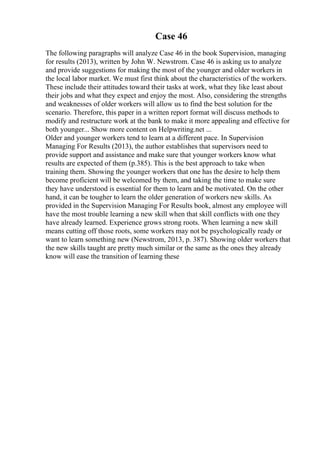 Case 46
The following paragraphs will analyze Case 46 in the book Supervision, managing
for results (2013), written by John W. Newstrom. Case 46 is asking us to analyze
and provide suggestions for making the most of the younger and older workers in
the local labor market. We must first think about the characteristics of the workers.
These include their attitudes toward their tasks at work, what they like least about
their jobs and what they expect and enjoy the most. Also, considering the strengths
and weaknesses of older workers will allow us to find the best solution for the
scenario. Therefore, this paper in a written report format will discuss methods to
modify and restructure work at the bank to make it more appealing and effective for
both younger... Show more content on Helpwriting.net ...
Older and younger workers tend to learn at a different pace. In Supervision
Managing For Results (2013), the author establishes that supervisors need to
provide support and assistance and make sure that younger workers know what
results are expected of them (p.385). This is the best approach to take when
training them. Showing the younger workers that one has the desire to help them
become proficient will be welcomed by them, and taking the time to make sure
they have understood is essential for them to learn and be motivated. On the other
hand, it can be tougher to learn the older generation of workers new skills. As
provided in the Supervision Managing For Results book, almost any employee will
have the most trouble learning a new skill when that skill conflicts with one they
have already learned. Experience grows strong roots. When learning a new skill
means cutting off those roots, some workers may not be psychologically ready or
want to learn something new (Newstrom, 2013, p. 387). Showing older workers that
the new skills taught are pretty much similar or the same as the ones they already
know will ease the transition of learning these
 