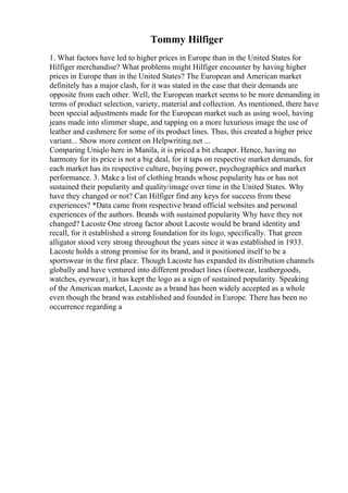 Tommy Hilfiger
1. What factors have led to higher prices in Europe than in the United States for
Hilfiger merchandise? What problems might Hilfiger encounter by having higher
prices in Europe than in the United States? The European and American market
definitely has a major clash, for it was stated in the case that their demands are
opposite from each other. Well, the European market seems to be more demanding in
terms of product selection, variety, material and collection. As mentioned, there have
been special adjustments made for the European market such as using wool, having
jeans made into slimmer shape, and tapping on a more luxurious image the use of
leather and cashmere for some of its product lines. Thus, this created a higher price
variant... Show more content on Helpwriting.net ...
Comparing Uniqlo here in Manila, it is priced a bit cheaper. Hence, having no
harmony for its price is not a big deal, for it taps on respective market demands, for
each market has its respective culture, buying power, psychographics and market
performance. 3. Make a list of clothing brands whose popularity has or has not
sustained their popularity and quality/image over time in the United States. Why
have they changed or not? Can Hilfiger find any keys for success from these
experiences? *Data came from respective brand official websites and personal
experiences of the authors. Brands with sustained popularity Why have they not
changed? Lacoste One strong factor about Lacoste would be brand identity and
recall, for it established a strong foundation for its logo, specifically. That green
alligator stood very strong throughout the years since it was established in 1933.
Lacoste holds a strong promise for its brand, and it positioned itself to be a
sportswear in the first place. Though Lacoste has expanded its distribution channels
globally and have ventured into different product lines (footwear, leathergoods,
watches, eyewear), it has kept the logo as a sign of sustained popularity. Speaking
of the American market, Lacoste as a brand has been widely accepted as a whole
even though the brand was established and founded in Europe. There has been no
occurrence regarding a
 