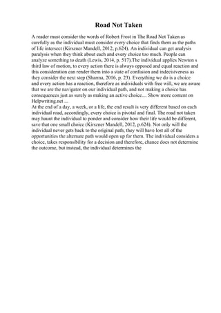 Road Not Taken
A reader must consider the words of Robert Frost in The Road Not Taken as
carefully as the individual must consider every choice that finds them as the paths
of life intersect (Kirszner Mandell, 2012, p.624). An individual can get analysis
paralysis when they think about each and every choice too much. People can
analyze something to death (Lewis, 2014, p. 517).The individual applies Newton s
third law of motion, to every action there is always opposed and equal reaction and
this consideration can render them into a state of confusion and indecisiveness as
they consider the next step (Sharma, 2016, p. 23). Everything we do is a choice
and every action has a reaction, therefore as individuals with free will, we are aware
that we are the navigator on our individual path, and not making a choice has
consequences just as surely as making an active choice.... Show more content on
Helpwriting.net ...
At the end of a day, a week, or a life, the end result is very different based on each
individual road, accordingly, every choice is pivotal and final. The road not taken
may haunt the individual to ponder and consider how their life would be different,
save that one small choice (Kirszner Mandell, 2012, p.624). Not only will the
individual never gets back to the original path, they will have lost all of the
opportunities the alternate path would open up for them. The individual considers a
choice, takes responsibility for a decision and therefore, chance does not determine
the outcome, but instead, the individual determines the
 