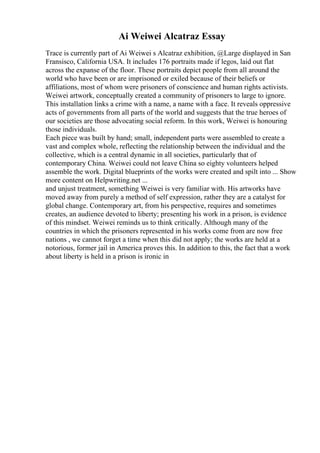 Ai Weiwei Alcatraz Essay
Trace is currently part of Ai Weiwei s Alcatraz exhibition, @Large displayed in San
Fransisco, California USA. It includes 176 portraits made if legos, laid out flat
across the expanse of the floor. These portraits depict people from all around the
world who have been or are imprisoned or exiled because of their beliefs or
affiliations, most of whom were prisoners of conscience and human rights activists.
Weiwei artwork, conceptually created a community of prisoners to large to ignore.
This installation links a crime with a name, a name with a face. It reveals oppressive
acts of governments from all parts of the world and suggests that the true heroes of
our societies are those advocating social reform. In this work, Weiwei is honouring
those individuals.
Each piece was built by hand; small, independent parts were assembled to create a
vast and complex whole, reflecting the relationship between the individual and the
collective, which is a central dynamic in all societies, particularly that of
contemporary China. Weiwei could not leave China so eighty volunteers helped
assemble the work. Digital blueprints of the works were created and spilt into ... Show
more content on Helpwriting.net ...
and unjust treatment, something Weiwei is very familiar with. His artworks have
moved away from purely a method of self expression, rather they are a catalyst for
global change. Contemporary art, from his perspective, requires and sometimes
creates, an audience devoted to liberty; presenting his work in a prison, is evidence
of this mindset. Weiwei reminds us to think critically. Although many of the
countries in which the prisoners represented in his works come from are now free
nations , we cannot forget a time when this did not apply; the works are held at a
notorious, former jail in America proves this. In addition to this, the fact that a work
about liberty is held in a prison is ironic in
 