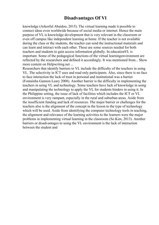 Disadvantages Of Vl
knowledge (Arkorful Abaidoo, 2015). The virtual learning made it possible to
connect ideas even worldwide because of social media or internet. Hence the main
purpose of VL is knowledge development that is very relevant in the classroom or
even off campus like independent learning at home. If the teacher is not available
during the class or the students, the teacher can send the instructional materials and
can learn and interact with each other. These are some sources needed for both
teachers and students to gain access information globally. In educationVL is
important. Some of the pedagogical functions of the virtual learningenvironment are
reflected by the researchers and defined it accordingly. It was mentioned from... Show
more content on Helpwriting.net ...
Researchers that identify barriers to VL include the difficulty of the teachers in using
VL. The selectivity in ICT uses and read only participants. Also, since there is no face
to face interaction the lack of trust in personal and institutional was a barrier
(Fontainha Gannon Leary 2008). Another barrier is the difficulty in implementing the
teachers in using VL and technology. Some teachers have lack of knowledge in using
and manipulating the technology to apply the VL for students hinders in using it. In
the Philippine setting, the issue of lack of facilities which includes the ICT or VL
environment is very rampant, especially in the rural and suburban areas. Aside from
the insufficient funding and lack of resources. The major barrier or challenges for the
teachers also is the alignment of the concept in the lesson to the type of technology
which will be used. Aside from identifying the computer technology tools in teaching,
the alignment and relevance of the learning activities to the learners were the major
problems in implementing virtual learning in the classroom (So Kim, 2013). Another
barriers or disadvantages to using the VL environment is the lack of interaction
between the student and
 