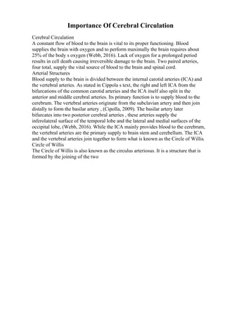 Importance Of Cerebral Circulation
Cerebral Circulation
A constant flow of blood to the brain is vital to its proper functioning. Blood
supplies the brain with oxygen and to perform maximally the brain requires about
25% of the body s oxygen (Webb, 2016). Lack of oxygen for a prolonged period
results in cell death causing irreversible damage to the brain. Two paired arteries,
four total, supply the vital source of blood to the brain and spinal cord.
Arterial Structures
Blood supply to the brain is divided between the internal carotid arteries (ICA) and
the vertebral arteries. As stated in Cippola s text, the right and left ICA from the
bifurcations of the common carotid arteries and the ICA itself also split in the
anterior and middle cerebral arteries. Its primary function is to supply blood to the
cerebrum. The vertebral arteries originate from the subclavian artery and then join
distally to form the basilar artery , (Cipolla, 2009). The basilar artery later
bifurcates into two posterior cerebral arteries , these arteries supply the
inferolateral surface of the temporal lobe and the lateral and medial surfaces of the
occipital lobe, (Webb, 2016). While the ICA mainly provides blood to the cerebrum,
the vertebral arteries are the primary supply to brain stem and cerebellum. The ICA
and the vertebral arteries join together to form what is known as the Circle of Willis.
Circle of Willis
The Circle of Willis is also known as the circulus arteriosus. It is a structure that is
formed by the joining of the two
 