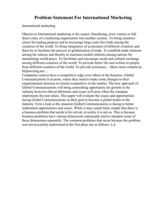 Problem Statement For International Marketing
International marketing
Objectives International marketing is the export, franchising, joint venture or full
direct entry of a marketing organization into another country. To bring countries
closer for trading purpose and to encourage large scale free trade among the
countries of the world. To bring integration of economies of different countries and
there by to facilitate the process of globalization of trade. To establish trade relations
among the nations and thereby to maintain cordial relations among nations for
maintaining world peace. To facilitates and encourage social and cultural exchange
among different countries of the world. To provide better life and welfare to people
from different countries of the world. To provide assistance... Show more content on
Helpwriting.net ...
Companies want to have a competitive edge over others in the business. Global
Communications is at point, where they need to make some changes to their
organizational structure to remain competitive in the market. The new approach of
Global Communications will bring astonishing opportunity for growth in the
industry however ethical dilemmas and issues will arise when the company
implements the new plans. This paper will evaluate the issues and opportunities
facing Global Communications in their goal to become a global leader in the
industry. First a look at the situation Global Communications is facing to better
understand opportunities and issues. While it may sound fairly simple that there is
a business problem that needs to be solved, in reality it is not so. This is because
business problems have various dimensions and people tend to interpret some of
these dimensions separately. The common problems that occur because the problem
was not accurately understood in the first place are as follows: п‚§
 