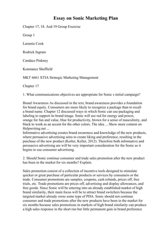 Essay on Sonic Marketing Plan
Chapter 17, 18. And 19 Group Exercise
Group 1
Laramie Cook
Rodrick Ingram
Candace Pinkney
Konstance Sheffield
MKT 6661 XTIA Strategic Marketing Management
Chapter 17
1. What communications objectives are appropriate for Sonic s initial campaign?
Brand Awareness As discussed in the text, brand awareness provides a foundation
for brand equity. Consumers are more likely to recognize a package than to recall
a brand name. Chapter 12 discussed ways in which Sonic can use packaging and
labeling to support its brand image. Sonic will use red for energy and power,
orange for fun and value, blue for productivity, brown for a sense of masculinity, and
black to work as an accent for the other colors. The idea ... Show more content on
Helpwriting.net ...
Informative advertising creates brand awareness and knowledge of the new products,
where persuasive advertising aims to create liking and preference, resulting in the
purchase of the new product (Kotler, Keller, 2012). Therefore both informative and
persuasive advertising are will be very important consideration for the Sonic as it
begins to use consumer advertising.
2. Should Sonic continue consumer and trade sales promotion after the new product
has been in the market for six months? Explain.
Sales promotion consist of a collection of incentive tools designed to stimulate
quicker or great purchase of particular products or services by consumers or the
trade. Consumer promotions are samples, coupons, cash refunds, prices off, free
trials, etc. Trade promotions are prices off, advertising and display allowances, and
free goods. Since Sonic will be entering into an already established market of high
brand similarity, their main focus will be to attract brand switchers because the
targeted market already owns some type of PDA. Sonic should not continue
consumer and trade promotions after the new products have been in the market for
six months because sales promotions in markets of high brand similarity can produce
a high sales response in the short run but little permanent gain in brand preference
 
