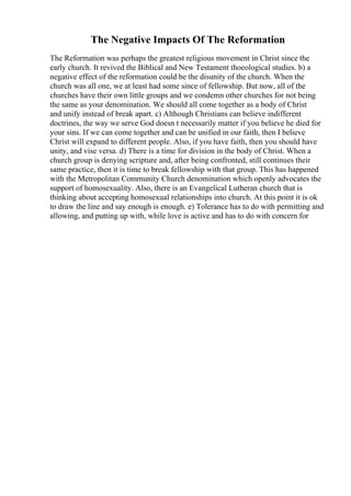 The Negative Impacts Of The Reformation
The Reformation was perhaps the greatest religious movement in Christ since the
early church. It revived the Biblical and New Testament thoeological studies. b) a
negative effect of the reformation could be the disunity of the church. When the
church was all one, we at least had some since of fellowship. But now, all of the
churches have their own little groups and we condemn other churches for not being
the same as your denomination. We should all come together as a body of Christ
and unify instead of break apart. c) Although Christians can believe indifferent
doctrines, the way we serve God doesn t necessarily matter if you believe he died for
your sins. If we can come together and can be unified in our faith, then I believe
Christ will expand to different people. Also, if you have faith, then you should have
unity, and vise versa. d) There is a time for division in the body of Christ. When a
church group is denying scripture and, after being confronted, still continues their
same practice, then it is time to break fellowship with that group. This has happened
with the Metropolitan Community Church denomination which openly advocates the
support of homosexuality. Also, there is an Evangelical Lutheran church that is
thinking about accepting homosexual relationships into church. At this point it is ok
to draw the line and say enough is enough. e) Tolerance has to do with permitting and
allowing, and putting up with, while love is active and has to do with concern for
 