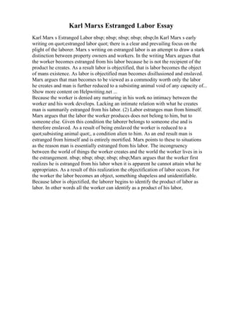 Karl Marxs Estranged Labor Essay
Karl Marx s Estranged Labor nbsp; nbsp; nbsp; nbsp; nbsp;In Karl Marx s early
writing on quot;estranged labor quot; there is a clear and prevailing focus on the
plight of the laborer. Marx s writing on estranged labor is an attempt to draw a stark
distinction between property owners and workers. In the writing Marx argues that
the worker becomes estranged from his labor because he is not the recipient of the
product he creates. As a result labor is objectified, that is labor becomes the object
of mans existence. As labor is objectified man becomes disillusioned and enslaved.
Marx argues that man becomes to be viewed as a commodity worth only the labor
he creates and man is further reduced to a subsisting animal void of any capacity of...
Show more content on Helpwriting.net ...
Because the worker is denied any nurturing in his work no intimacy between the
worker and his work develops. Lacking an intimate relation with what he creates
man is summarily estranged from his labor. (2) Labor estranges man from himself.
Marx argues that the labor the worker produces does not belong to him, but to
someone else. Given this condition the laborer belongs to someone else and is
therefore enslaved. As a result of being enslaved the worker is reduced to a
quot;subsisting animal quot;, a condition alien to him. As an end result man is
estranged from himself and is entirely mortified. Marx points to these to situations
as the reason man is essentially estranged from his labor. The incongruency
between the world of things the worker creates and the world the worker lives in is
the estrangement. nbsp; nbsp; nbsp; nbsp; nbsp;Marx argues that the worker first
realizes he is estranged from his labor when it is apparent he cannot attain what he
appropriates. As a result of this realization the objectification of labor occurs. For
the worker the labor becomes an object, something shapeless and unidentifiable.
Because labor is objectified, the laborer begins to identify the product of labor as
labor. In other words all the worker can identify as a product of his labor,
 