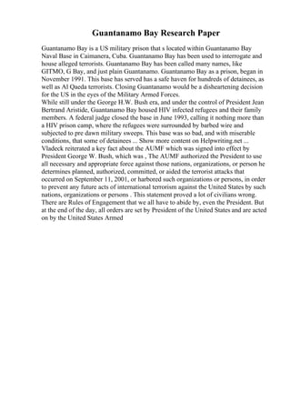 Guantanamo Bay Research Paper
Guantanamo Bay is a US military prison that s located within Guantanamo Bay
Naval Base in Caimanera, Cuba. Guantanamo Bay has been used to interrogate and
house alleged terrorists. Guantanamo Bay has been called many names, like
GITMO, G Bay, and just plain Guantanamo. Guantanamo Bay as a prison, began in
November 1991. This base has served has a safe haven for hundreds of detainees, as
well as Al Qaeda terrorists. Closing Guantanamo would be a disheartening decision
for the US in the eyes of the Military Armed Forces.
While still under the George H.W. Bush era, and under the control of President Jean
Bertrand Aristide, Guantanamo Bay housed HIV infected refugees and their family
members. A federal judge closed the base in June 1993, calling it nothing more than
a HIV prison camp, where the refugees were surrounded by barbed wire and
subjected to pre dawn military sweeps. This base was so bad, and with miserable
conditions, that some of detainees ... Show more content on Helpwriting.net ...
Vladeck reiterated a key fact about the AUMF which was signed into effect by
President George W. Bush, which was , The AUMF authorized the President to use
all necessary and appropriate force against those nations, organizations, or person he
determines planned, authorized, committed, or aided the terrorist attacks that
occurred on September 11, 2001, or harbored such organizations or persons, in order
to prevent any future acts of international terrorism against the United States by such
nations, organizations or persons . This statement proved a lot of civilians wrong.
There are Rules of Engagement that we all have to abide by, even the President. But
at the end of the day, all orders are set by President of the United States and are acted
on by the United States Armed
 