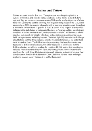 Tattoos And Tattoos
Tattoos are more popular than ever. Though tattoos were long thought of as a
symbol of rebellion and outsider status, nearly one in five people in the U.S. have
one, and they are even more common among Millennials, nearly 40 percent of whom
have one. Despite the fact that tattooing was illegal in many places in the U.S., some
as recently as 2006, the number of people with at least one tattooincreased from about
6 percent in 1936 to about 21 percent in 2012. It comes as no surprise that the tattoo
industry is the sixth fastest growing retail business in America and this has obviously
translated to online interest as well, as there are more than 147 million tattoo related
searches each month on Google. Christians getting tattoos is a controversial topic.
With such prevalence and rising interest, Christians rightfully ask what the Biblesays
about tattoos. But the Bible makes no specific reference to tattoos as we understand
them in modern times. The Bible s teaching concerning this issue is complex, not
because it is difficult to understand, but rather because it is a side issue that the
Bible really does not address head on. In Leviticus 19:28 it states, And a cutting for
the dead you will not make in your flesh; and writing marks you will not make on
you; I am the Lord. Some Christians condemn all tattooing as immoral because God
clearly forbids them in this Bible verse. Other Christians say this verse no longer
applies to modern society because it is an Old Testament
 