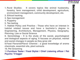1. Rural Studies: It  covers topics like animal husbandry,
forestry, farm management, child development, agriculture,
environment management, community development, etc.
2. Ethical hacking
3. Spa management
4. Puppetry
5. Tea tasting
7. Habitat Policy and Practice : Those who have an interest in
habitat related issues and have a bachelor’s degree in
Engineering, Architecture, Management, Physics, Geography,
Planning, Law or Social Science
8. Gerontology : It is the study of the  social, psychological
and biological aspects of aging. It focuses on physical, mental
and social changes in people as they grow old
9.Food Flavorist/Flavor Chemist : a good knowledge of aroma
chemicals, essential oils, plant extracts
10. Pet Grooming
11.Furniture Tester / Food Stylist / Chief Listening officer / Pet
Psyche / V-logger
Unconventionalyetconventionalprofession
 