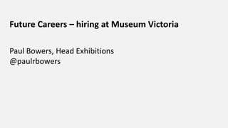 Future Careers – hiring at Museum Victoria
Paul Bowers, Head Exhibitions
@paulrbowers
 