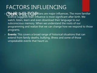 FACTORS INFLUENCING
OUR HILTOP People: Our parent guardians are major influences. The more familiar
science suggests their influence is most significant after birth. We
watch, listen, learn and even download their language to our
subconscious memory. When we understand the roots of our
programming and realize that we can change how we respond to those
programs.
 Events: This covers a broad range of historical situations that can
extend from family deaths, bullying, illness and some of those
unspeakable events that haunt us.
 
