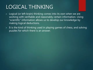 LOGICAL THINKING
 Logical (or left-brain) thinking comes into its own when we are
working with verifiable and reasonably certain information. Using
“scientific” information allows us to develop our knowledge by
making logical deductions.
 It is the kind of thinking used in playing games of chess, and solving
puzzles for which there is an answer.
 