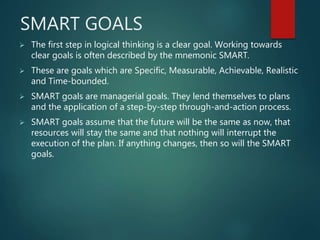 SMART GOALS
 The first step in logical thinking is a clear goal. Working towards
clear goals is often described by the mnemonic SMART.
 These are goals which are Specific, Measurable, Achievable, Realistic
and Time-bounded.
 SMART goals are managerial goals. They lend themselves to plans
and the application of a step-by-step through-and-action process.
 SMART goals assume that the future will be the same as now, that
resources will stay the same and that nothing will interrupt the
execution of the plan. If anything changes, then so will the SMART
goals.
 