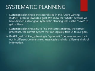 SYSTEMATIC PLANNING
 Systematic planning is the second step in the Future Carving
(SMART) process towards a goal. We know the “what?” because we
have defined a clear goal; systematic planning tells us the “how?” to
get us there.
 Systematic planning aims to find the correct method, the correct
procedure, the correct system that can logically take us to our goal.
In SMART goal thinking, planning is “systematic” because we can try it
out in different circumstances, repeatedly and with different kinds of
information.
 
