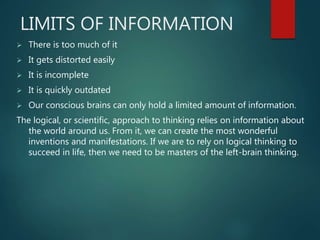 LIMITS OF INFORMATION
 There is too much of it
 It gets distorted easily
 It is incomplete
 It is quickly outdated
 Our conscious brains can only hold a limited amount of information.
The logical, or scientific, approach to thinking relies on information about
the world around us. From it, we can create the most wonderful
inventions and manifestations. If we are to rely on logical thinking to
succeed in life, then we need to be masters of the left-brain thinking.
 