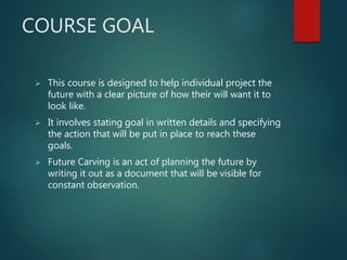 COURSE GOAL
 This course is designed to help individual project the
future with a clear picture of how their will want it to
look like.
 It involves stating goal in written details and specifying
the action that will be put in place to reach these
goals.
 Future Carving is an act of planning the future by
writing it out as a document that will be visible for
constant observation.
 