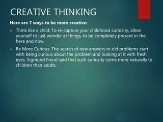 CREATIVE THINKING
Here are 7 ways to be more creative:
 Think like a child: To re-capture your childhood curiosity, allow
yourself to just wonder at things, to be completely present in the
here and now.
 Be More Curious: The search of new answers to old problems start
with being curious about the problem and looking at it with fresh
eyes. Sigmund Freud said that such curiosity come more naturally to
children than adults.
 