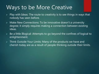 Ways to be More Creative
 Play with Ideas: The route to creativity is to see things in ways that
nobody has seen before.
 Make New Connections: To be innovative doesn’t a university
degree; it simply requires making a connection between existing
ideas.
 Be a little Illogical: Attempts to go beyond the confines of logical to
enlightenment.
 Think Outside Your Limits: Many of the products we have and
cherish today are as a result of people thinking outside their limits.
 