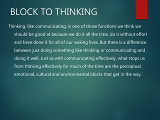 BLOCK TO THINKING
Thinking, like communicating, is one of those functions we think we
should be good at because we do it all the time, do it without effort
and have done it for all of our waking lives. But there is a difference
between just doing something like thinking or communicating and
doing it well. Just as with communicating effectively, what stops us
from thinking effectively for much of the time are the perceptual,
emotional, cultural and environmental blocks that get in the way.
 