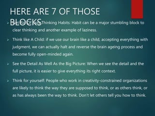 HERE ARE 7 OF THOSE
BLOCKS Get Rid Of Lazy Thinking Habits: Habit can be a major stumbling block to
clear thinking and another example of laziness.
 Think like A Child: if we use our brain like a child, accepting everything with
judgment, we can actually halt and reverse the brain ageing process and
become fully open-minded again.
 See the Detail As Well As the Big Picture: When we see the detail and the
full picture, it is easier to give everything its right context.
 Think for yourself: People who work in creativity-constrained organizations
are likely to think the way they are supposed to think, or as others think, or
as has always been the way to think. Don’t let others tell you how to think.
 