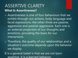ASSERTIVE CLARITY
What Is Assertiveness?
 Assertiveness is one of four behaviours that we
exhibit through our actions, body language and
facial expressions; the other three are passive,
aggressive and passive-aggressive. Each one is
an external projection of our thoughts and
emotions, providing the basis for our
interactions.
 Therefore, the quality of our relationships and a
situation’s outcome depends upon the behavior
we display.
It is a general belief is that we are not born
assertive, it is a learned behavior.
 