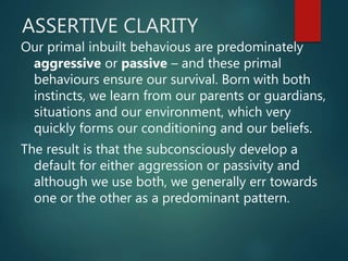 ASSERTIVE CLARITY
Our primal inbuilt behavious are predominately
aggressive or passive – and these primal
behaviours ensure our survival. Born with both
instincts, we learn from our parents or guardians,
situations and our environment, which very
quickly forms our conditioning and our beliefs.
The result is that the subconsciously develop a
default for either aggression or passivity and
although we use both, we generally err towards
one or the other as a predominant pattern.
 