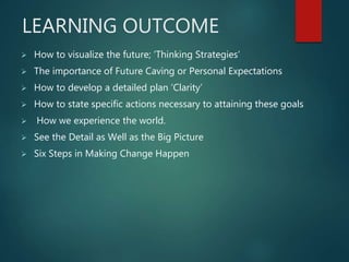 LEARNING OUTCOME
 How to visualize the future; ‘Thinking Strategies’
 The importance of Future Caving or Personal Expectations
 How to develop a detailed plan ‘Clarity’
 How to state specific actions necessary to attaining these goals
 How we experience the world.
 See the Detail as Well as the Big Picture
 Six Steps in Making Change Happen
 