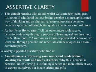 ASSERTIVE CLARITY
 This default remains with us and whilst we learn new techniques.
It’s not until adulthood that our brains develop a more sophisticated
way of thinking and an alternative; more appropriate behavior
becomes apparent, offering better quality interactions and solutions.
 Author Peter Honey says, “All the other, more sophisticated
behaviours develop through a process of learning and are thus more
‘made’ than ‘born’.” Assertion, as a more sophisticated behavior, we
learn and through practice and repetition can be adopted as a more
dominant pattern.
A widely supported assertive definition is:
 Assertiveness is expressing your wants and needs without
violating the wants and needs of others. Why this is crucial is
because Future Carving is us finding a better and more efficient way
to express ourselves, our innate talents and gifts.
 