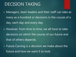 DECISION TAKING
 Managers, team leaders and their staff can take as
many as a hundred or decisions in the course of a
day, each day and every day.
 However, from time to time, we all have to take
decisions on which the course of our future and
that of others depends.
 Future Carving is a decision we make about the
future and how we want it to look.
 