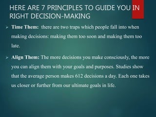 HERE ARE 7 PRINCIPLES TO GUIDE YOU IN
RIGHT DECISION-MAKING
 Time Them: there are two traps which people fall into when
making decisions: making them too soon and making them too
late.
 Align Them: The more decisions you make consciously, the more
you can align them with your goals and purposes. Studies show
that the average person makes 612 decisions a day. Each one takes
us closer or further from our ultimate goals in life.
 