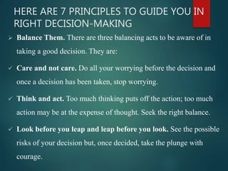 HERE ARE 7 PRINCIPLES TO GUIDE YOU IN
RIGHT DECISION-MAKING
 Balance Them. There are three balancing acts to be aware of in
taking a good decision. They are:
 Care and not care. Do all your worrying before the decision and
once a decision has been taken, stop worrying.
 Think and act. Too much thinking puts off the action; too much
action may be at the expense of thought. Seek the right balance.
 Look before you leap and leap before you look. See the possible
risks of your decision but, once decided, take the plunge with
courage.
 