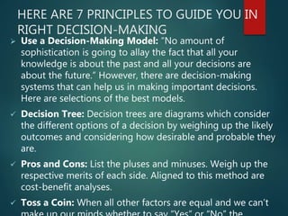 HERE ARE 7 PRINCIPLES TO GUIDE YOU IN
RIGHT DECISION-MAKING
 Use a Decision-Making Model: “No amount of
sophistication is going to allay the fact that all your
knowledge is about the past and all your decisions are
about the future.” However, there are decision-making
systems that can help us in making important decisions.
Here are selections of the best models.
 Decision Tree: Decision trees are diagrams which consider
the different options of a decision by weighing up the likely
outcomes and considering how desirable and probable they
are.
 Pros and Cons: List the pluses and minuses. Weigh up the
respective merits of each side. Aligned to this method are
cost-benefit analyses.
 Toss a Coin: When all other factors are equal and we can’t
 