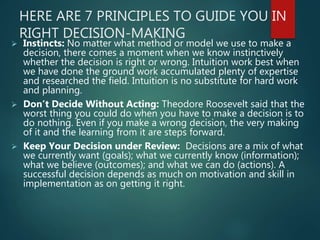 HERE ARE 7 PRINCIPLES TO GUIDE YOU IN
RIGHT DECISION-MAKING
 Instincts: No matter what method or model we use to make a
decision, there comes a moment when we know instinctively
whether the decision is right or wrong. Intuition work best when
we have done the ground work accumulated plenty of expertise
and researched the field. Intuition is no substitute for hard work
and planning.
 Don’t Decide Without Acting: Theodore Roosevelt said that the
worst thing you could do when you have to make a decision is to
do nothing. Even if you make a wrong decision, the very making
of it and the learning from it are steps forward.
 Keep Your Decision under Review: Decisions are a mix of what
we currently want (goals); what we currently know (information);
what we believe (outcomes); and what we can do (actions). A
successful decision depends as much on motivation and skill in
implementation as on getting it right.
 