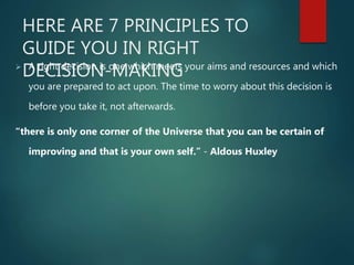 HERE ARE 7 PRINCIPLES TO
GUIDE YOU IN RIGHT
DECISION-MAKING A right decision is one which meets your aims and resources and which
you are prepared to act upon. The time to worry about this decision is
before you take it, not afterwards.
“there is only one corner of the Universe that you can be certain of
improving and that is your own self.” - Aldous Huxley
 