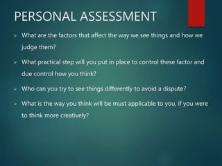 PERSONAL ASSESSMENT
 What are the factors that affect the way we see things and how we
judge them?
 What practical step will you put in place to control these factor and
due control how you think?
 Who can you try to see things differently to avoid a dispute?
 What is the way you think will be must applicable to you, if you were
to think more creatively?
 