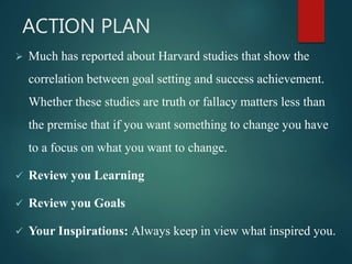 ACTION PLAN
 Much has reported about Harvard studies that show the
correlation between goal setting and success achievement.
Whether these studies are truth or fallacy matters less than
the premise that if you want something to change you have
to a focus on what you want to change.
 Review you Learning
 Review you Goals
 Your Inspirations: Always keep in view what inspired you.
 