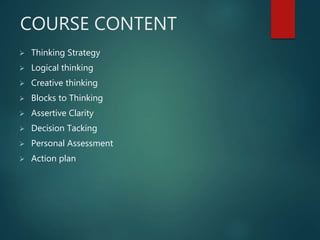COURSE CONTENT
 Thinking Strategy
 Logical thinking
 Creative thinking
 Blocks to Thinking
 Assertive Clarity
 Decision Tacking
 Personal Assessment
 Action plan
 