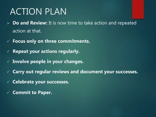 ACTION PLAN
 Do and Review: It is now time to take action and repeated
action at that.
 Focus only on three commitments.
 Repeat your actions regularly.
 Involve people in your changes.
 Carry out regular reviews and document your successes.
 Celebrate your successes.
 Commit to Paper.
 