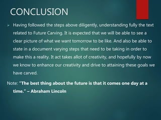 CONCLUSION
 Having followed the steps above diligently, understanding fully the text
related to Future Carving. It is expected that we will be able to see a
clear picture of what we want tomorrow to be like. And also be able to
state in a document varying steps that need to be taking in order to
make this a reality. It act takes allot of creativity, and hopefully by now
we know to enhance our creativity and drive to attaining these goals we
have carved.
Note: “The best thing about the future is that it comes one day at a
time.” – Abraham Lincoln
 